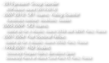 2010-present: Group Learder 
    ATIP-Avenir award (2010-2014)    
2007-2010: CR1 Inserm, Visting Scientist
    Karolinska Institutet, Stockholm, Sweden
 2005-2009: CR2 Inserm, 
    Institut du Fer à Moulin, Inserm U536 and U839, Paris, France
2001-2004: Post Doctoral Fellow, 
   Institut du Fer à Moulin, Inserm U536, Paris, France
- 1998-2001: PhD Student, 
    University Pompeu Fabra, Barcelona Spain
    University Pierre et Marie Curie Paris VI, Paris, France